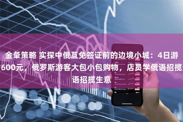 金夆策略 实探中俄互免签证前的边境小城：4日游只需600元，俄罗斯游客大包小包购物，店员学俄语招揽生意