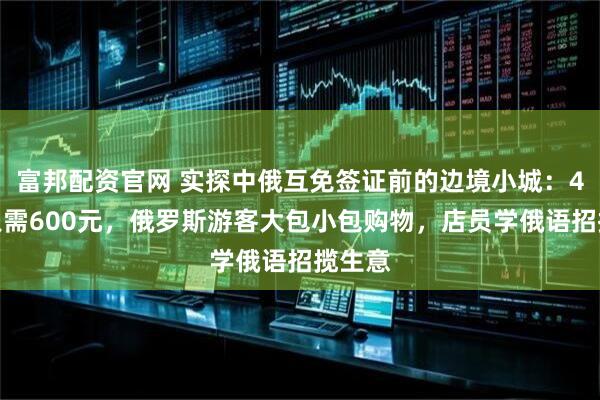 富邦配资官网 实探中俄互免签证前的边境小城:4日游只需600元,俄罗斯游客大包小包购物,店员学俄语招揽生意