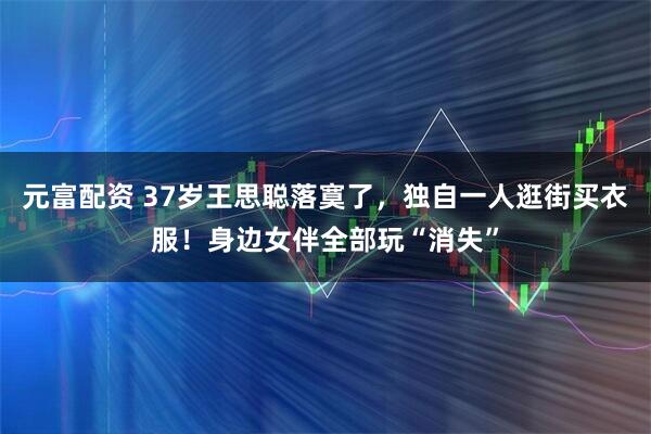 元富配资 37岁王思聪落寞了,独自一人逛街买衣服!身边女伴全部玩“消失”