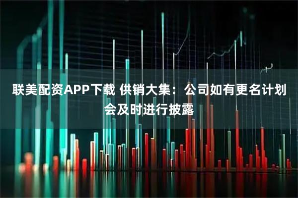联美配资APP下载 供销大集：公司如有更名计划会及时进行披露
