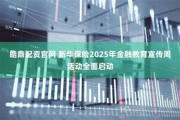 皓鼎配资官网 新华保险2025年金融教育宣传周活动全面启动