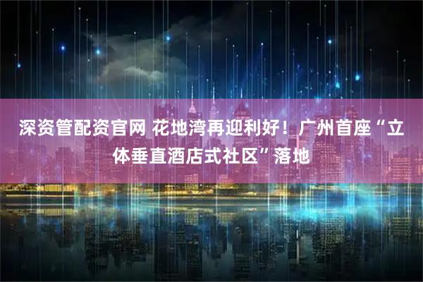 深资管配资官网 花地湾再迎利好!广州首座“立体垂直酒店式社区”落地