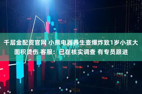 千层金配资官网 小熊电器养生壶爆炸致1岁小孩大面积烫伤 客服：已在核实调查 有专员跟进
