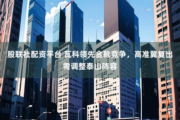 股联社配资平台 瓦科领先金靴竞争，高准翼复出需调整泰山阵容