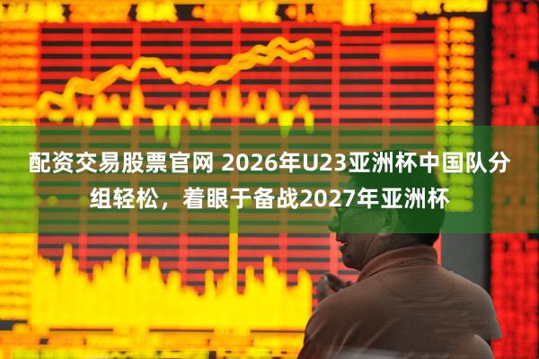 配资交易股票官网 2026年U23亚洲杯中国队分组轻松,着眼于备战2027年亚洲杯