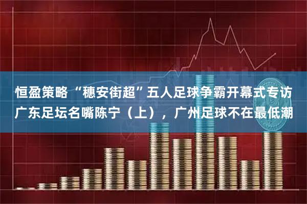 恒盈策略 “穗安街超”五人足球争霸开幕式专访广东足坛名嘴陈宁(上),广州足球不在最低潮