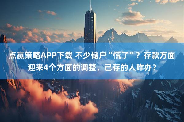 点赢策略APP下载 不少储户“慌了”?存款方面迎来4个方面的调整,已存的人咋办?