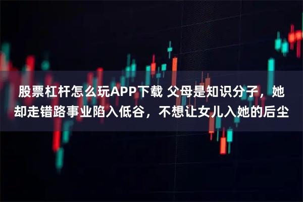 股票杠杆怎么玩APP下载 父母是知识分子，她却走错路事业陷入低谷，不想让女儿入她的后尘