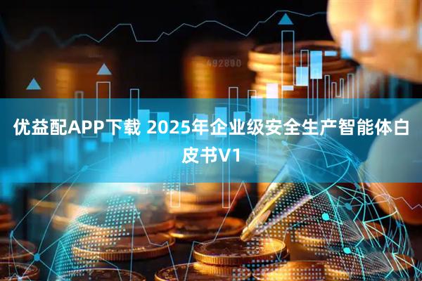 优益配APP下载 2025年企业级安全生产智能体白皮书V1