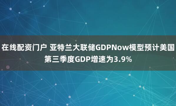 在线配资门户 亚特兰大联储GDPNow模型预计美国第三季度GDP增速为3.9%