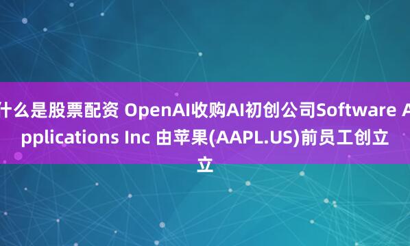 什么是股票配资 OpenAI收购AI初创公司Software Applications Inc 由苹果(AAPL.US)前员工创立