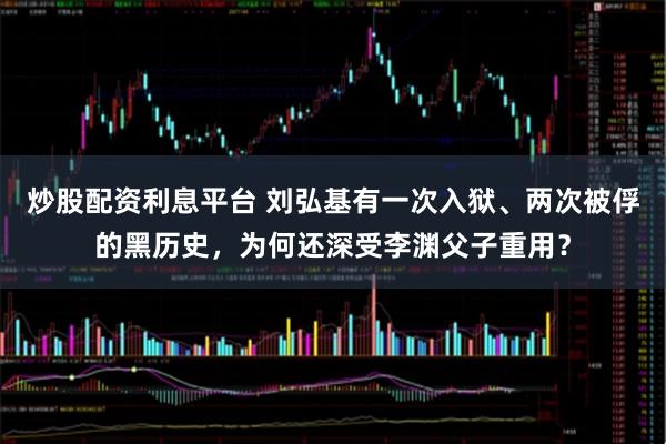 炒股配资利息平台 刘弘基有一次入狱、两次被俘的黑历史，为何还深受李渊父子重用？