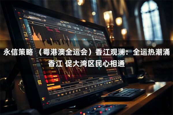 永信策略 （粤港澳全运会）香江观澜：全运热潮涌香江 促大湾区民心相通