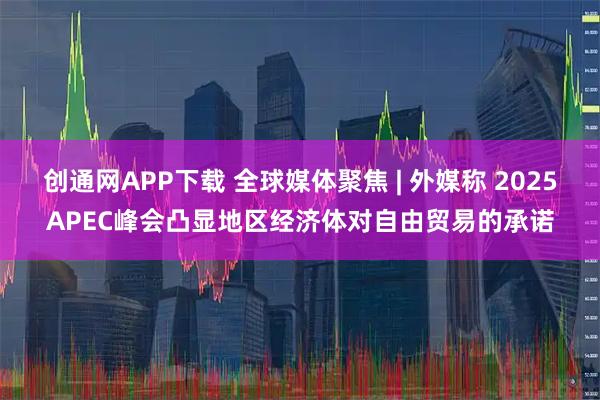 创通网APP下载 全球媒体聚焦 | 外媒称 2025APEC峰会凸显地区经济体对自由贸易的承诺