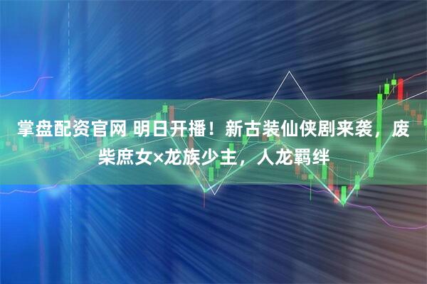 掌盘配资官网 明日开播！新古装仙侠剧来袭，废柴庶女×龙族少主，人龙羁绊