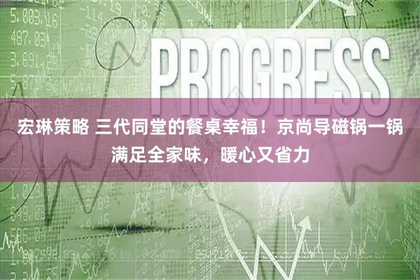宏琳策略 三代同堂的餐桌幸福！京尚导磁锅一锅满足全家味，暖心又省力