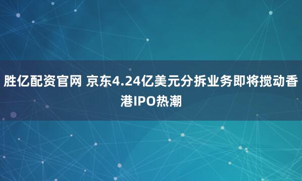 胜亿配资官网 京东4.24亿美元分拆业务即将搅动香港IPO热潮