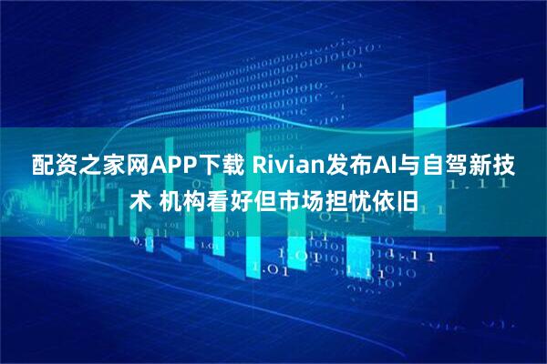 配资之家网APP下载 Rivian发布AI与自驾新技术 机构看好但市场担忧依旧