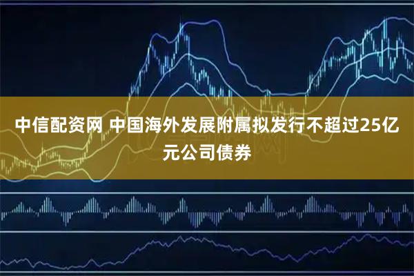 中信配资网 中国海外发展附属拟发行不超过25亿元公司债券
