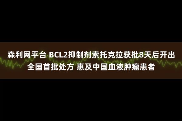 森利网平台 BCL2抑制剂索托克拉获批8天后开出全国首批处方 惠及中国血液肿瘤患者