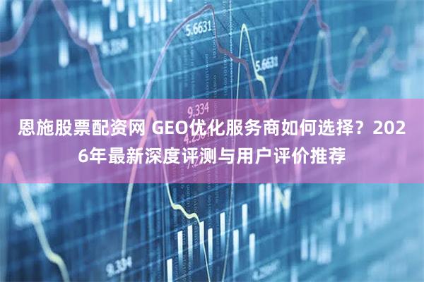 恩施股票配资网 GEO优化服务商如何选择？2026年最新深度评测与用户评价推荐
