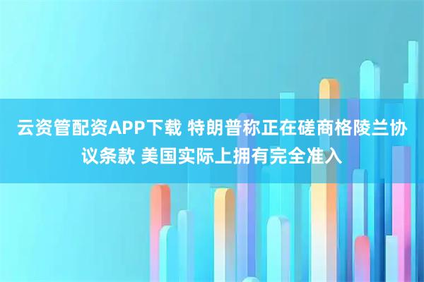 云资管配资APP下载 特朗普称正在磋商格陵兰协议条款 美国实际上拥有完全准入