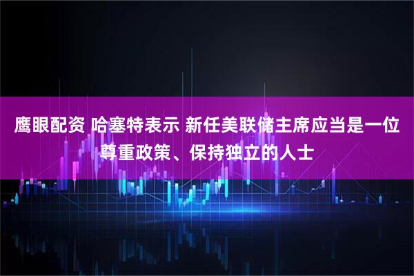 鹰眼配资 哈塞特表示 新任美联储主席应当是一位尊重政策、保持独立的人士