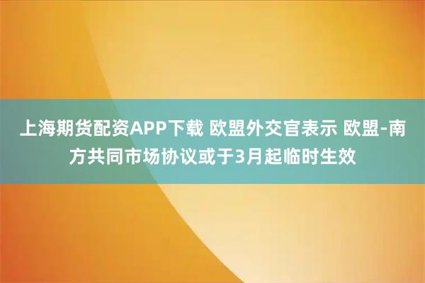 上海期货配资APP下载 欧盟外交官表示 欧盟-南方共同市场协议或于3月起临时生效