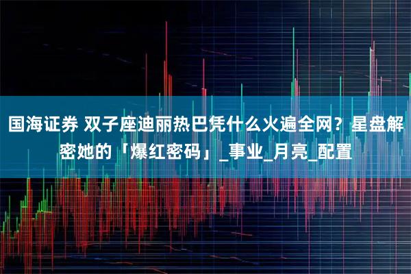 国海证券 双子座迪丽热巴凭什么火遍全网？星盘解密她的「爆红密码」_事业_月亮_配置