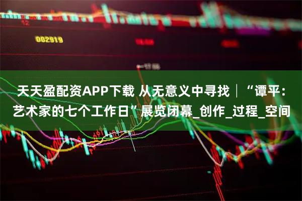 天天盈配资APP下载 从无意义中寻找│“谭平：艺术家的七个工作日”展览闭幕_创作_过程_空间