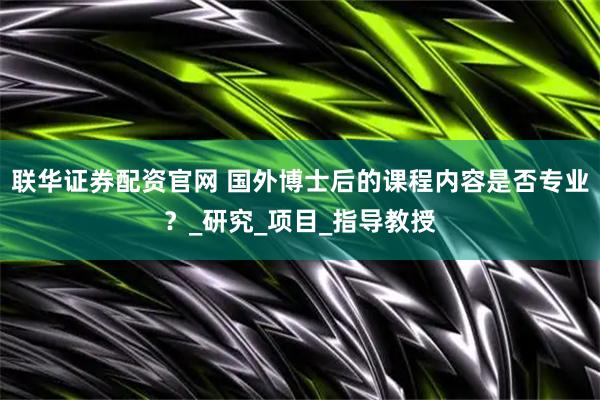 联华证券配资官网 国外博士后的课程内容是否专业？_研究_项目_指导教授