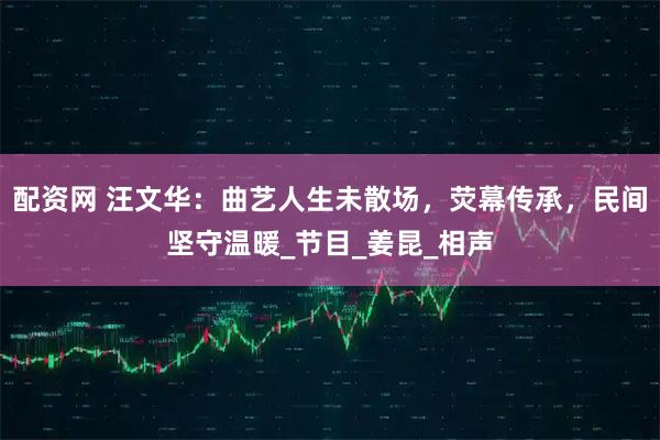 配资网 汪文华：曲艺人生未散场，荧幕传承，民间坚守温暖_节目_姜昆_相声