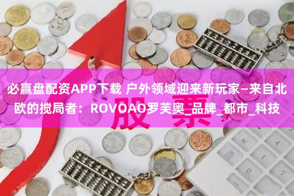 必赢盘配资APP下载 户外领域迎来新玩家—来自北欧的搅局者：ROVOAO罗芙奥_品牌_都市_科技
