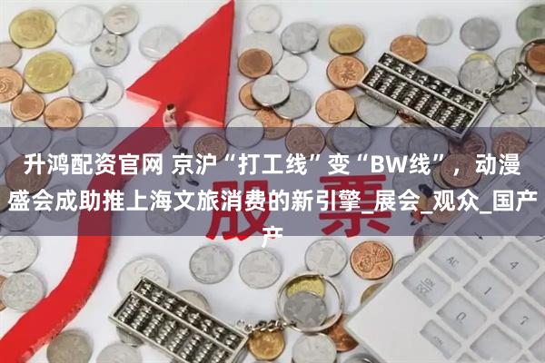 升鸿配资官网 京沪“打工线”变“BW线”，动漫盛会成助推上海文旅消费的新引擎_展会_观众_国产