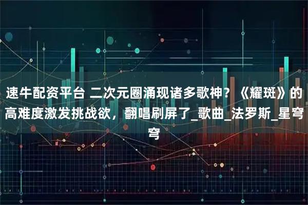 速牛配资平台 二次元圈涌现诸多歌神？《耀斑》的高难度激发挑战欲，翻唱刷屏了_歌曲_法罗斯_星穹