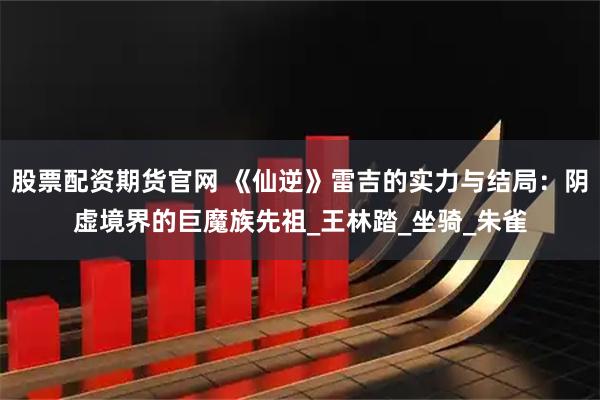 股票配资期货官网 《仙逆》雷吉的实力与结局：阴虚境界的巨魔族先祖_王林踏_坐骑_朱雀