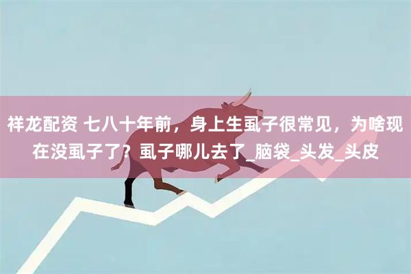 祥龙配资 七八十年前，身上生虱子很常见，为啥现在没虱子了？虱子哪儿去了_脑袋_头发_头皮