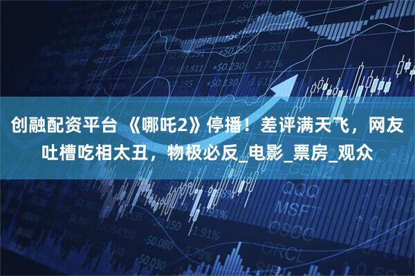 创融配资平台 《哪吒2》停播！差评满天飞，网友吐槽吃相太丑，物极必反_电影_票房_观众