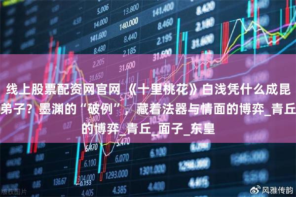 线上股票配资网官网 《十里桃花》白浅凭什么成昆仑虚唯一女弟子？墨渊的“破例”，藏着法器与情面的博弈_青丘_面子_东皇