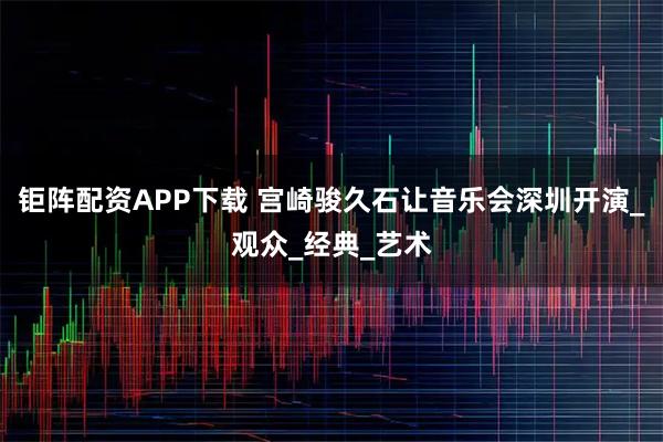 钜阵配资APP下载 宫崎骏久石让音乐会深圳开演_观众_经典_艺术