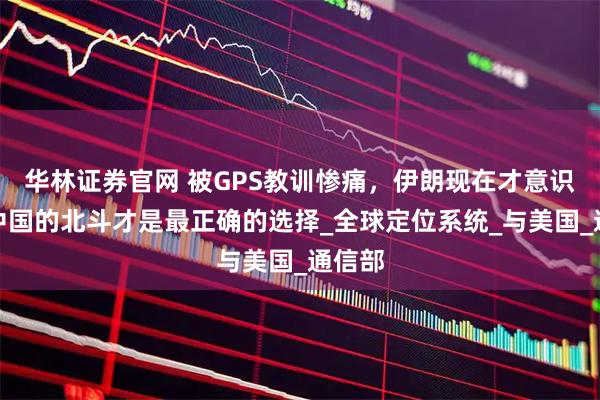 华林证券官网 被GPS教训惨痛，伊朗现在才意识到，中国的北斗才是最正确的选择_全球定位系统_与美国_通信部