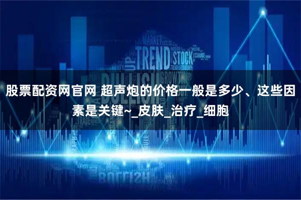 股票配资网官网 超声炮的价格一般是多少、这些因素是关键~_皮肤_治疗_细胞