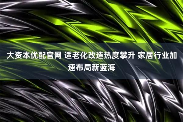 大资本优配官网 适老化改造热度攀升 家居行业加速布局新蓝海