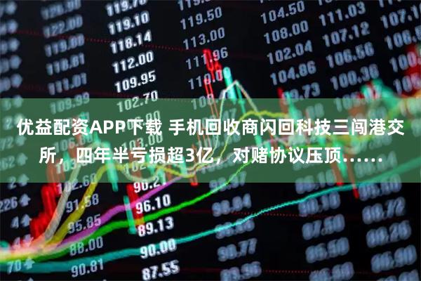 优益配资APP下载 手机回收商闪回科技三闯港交所，四年半亏损超3亿，对赌协议压顶……