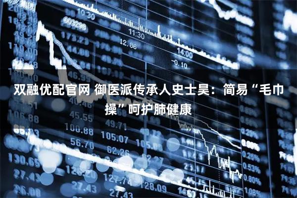 双融优配官网 御医派传承人史士昊：简易“毛巾操”呵护肺健康