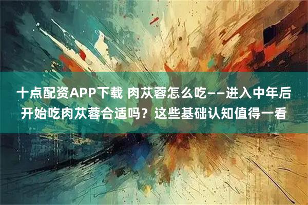 十点配资APP下载 肉苁蓉怎么吃——进入中年后开始吃肉苁蓉合适吗？这些基础认知值得一看