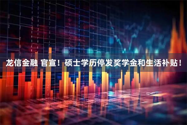 龙信金融 官宣！硕士学历停发奖学金和生活补贴！