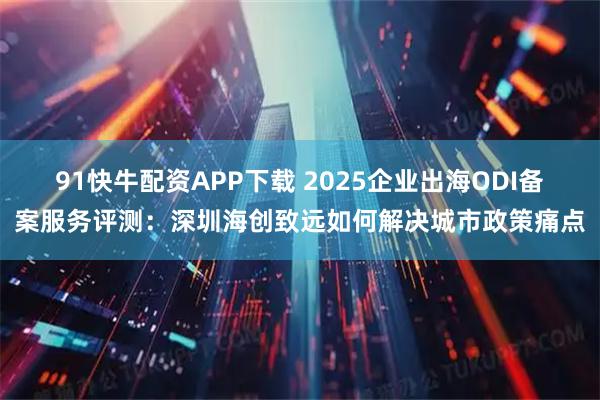 91快牛配资APP下载 2025企业出海ODI备案服务评测：深圳海创致远如何解决城市政策痛点