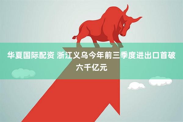 华夏国际配资 浙江义乌今年前三季度进出口首破六千亿元