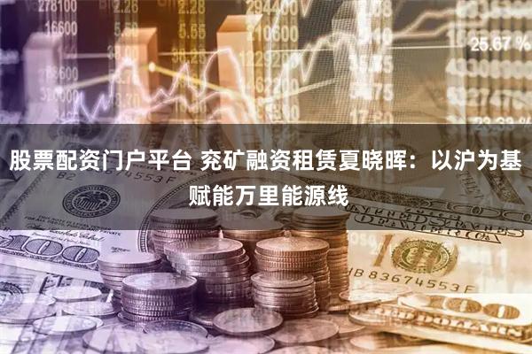 股票配资门户平台 兖矿融资租赁夏晓晖：以沪为基 赋能万里能源线